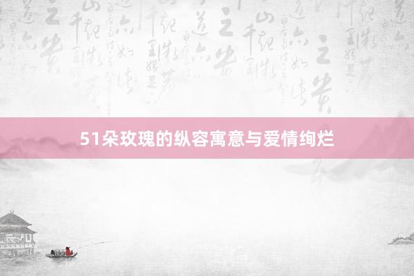 51朵玫瑰的纵容寓意与爱情绚烂