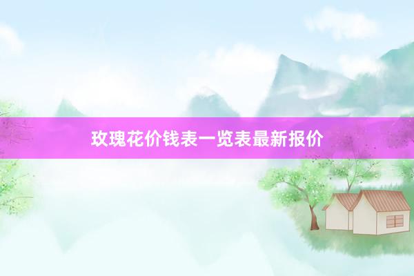 玫瑰花价钱表一览表最新报价
